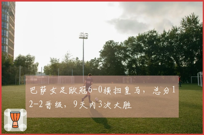 巴萨女足欧冠6-0横扫皇马，总分12-2晋级，9天内3次大胜