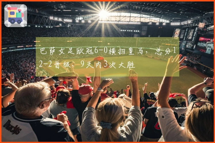 巴萨女足欧冠6-0横扫皇马，总分12-2晋级，9天内3次大胜