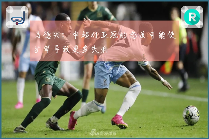 马德兴：中超对亚冠的态度可能使扩军导致更多失利