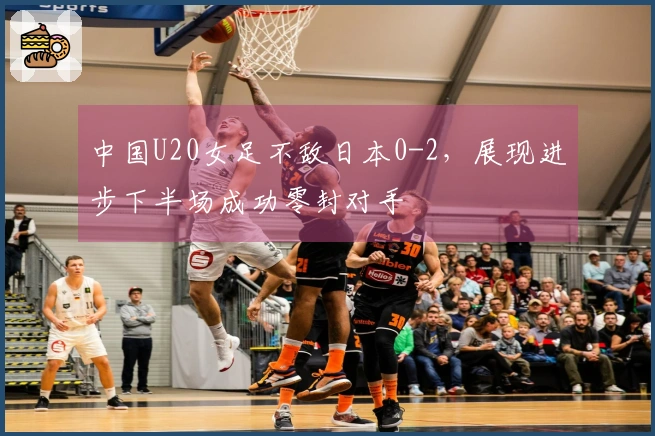 中国U20女足不敌日本0-2，展现进步下半场成功零封对手