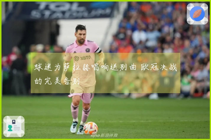 球迷为萨拉赫唱响送别曲 欧冠决战的完美告别