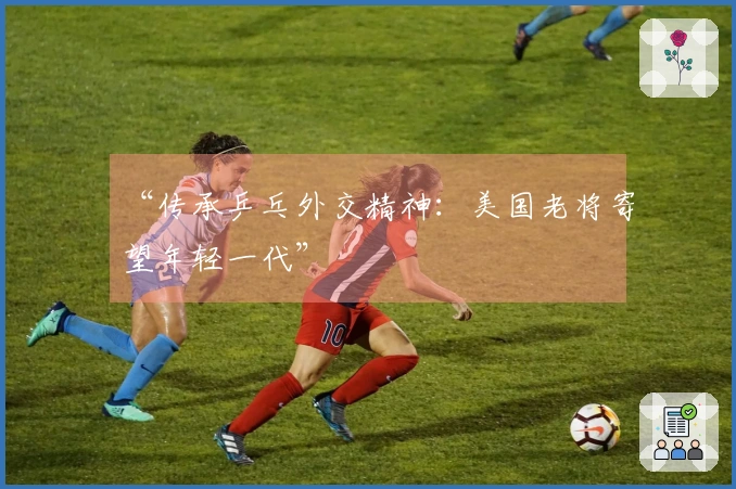 “传承乒乓外交精神：美国老将寄望年轻一代”