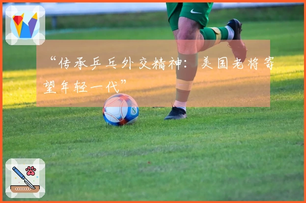 “传承乒乓外交精神：美国老将寄望年轻一代”
