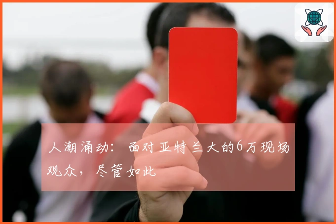 人潮涌动：面对亚特兰大的6万现场观众，尽管如此