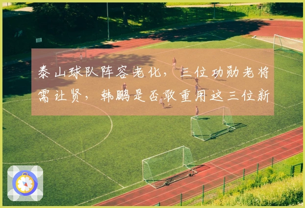 泰山球队阵容老化，三位功勋老将需让贤，韩鹏是否敢重用这三位新星？