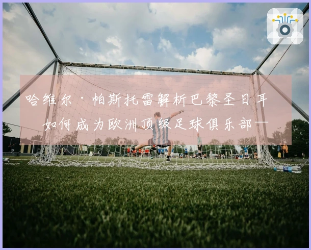 哈维尔·帕斯托雷解析巴黎圣日耳曼如何成为欧洲顶级足球俱乐部——比赛风格与阵容的变革