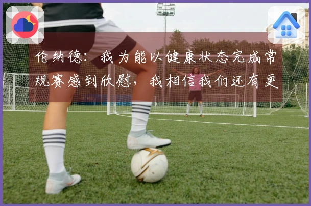 伦纳德：我为能以健康状态完成常规赛感到欣慰，我相信我们还有更大的潜力