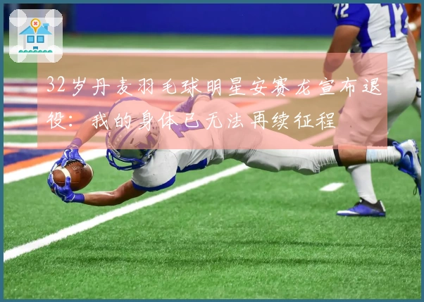 32岁丹麦羽毛球明星安赛龙宣布退役：我的身体已无法再续征程