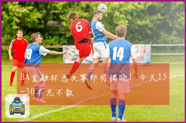 BA金融杯总决赛即将揭晓！今天15-30不见不散