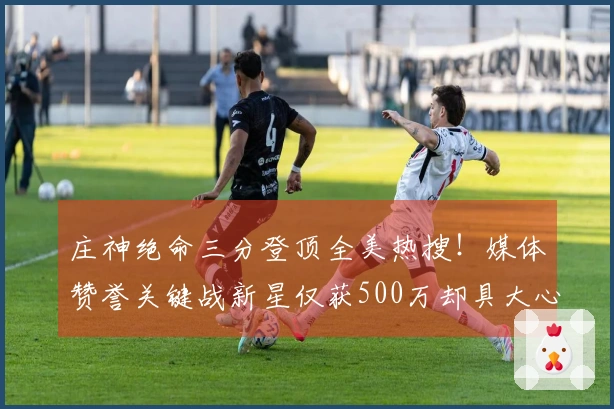 庄神绝命三分登顶全美热搜！媒体赞誉关键战新星仅获500万却具大心脏