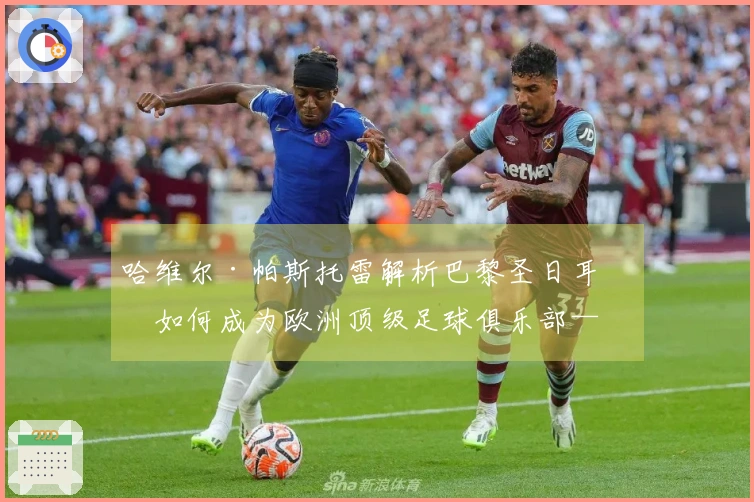 哈维尔·帕斯托雷解析巴黎圣日耳曼如何成为欧洲顶级足球俱乐部——比赛风格与阵容的变革
