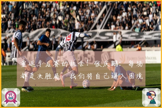 重返季后赛的机会！张庆鹏：每场都是决胜局，我们将自己逼入困境