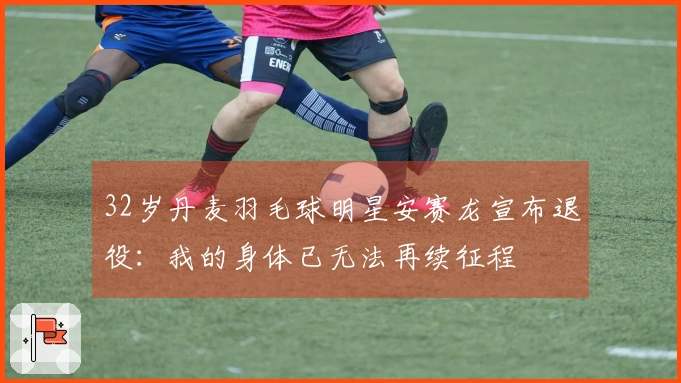 32岁丹麦羽毛球明星安赛龙宣布退役：我的身体已无法再续征程