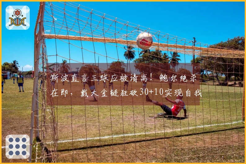 斯波直言三球应被请离！鲍尔绝杀在即，戴大金链狂砍30+10实现自我救赎