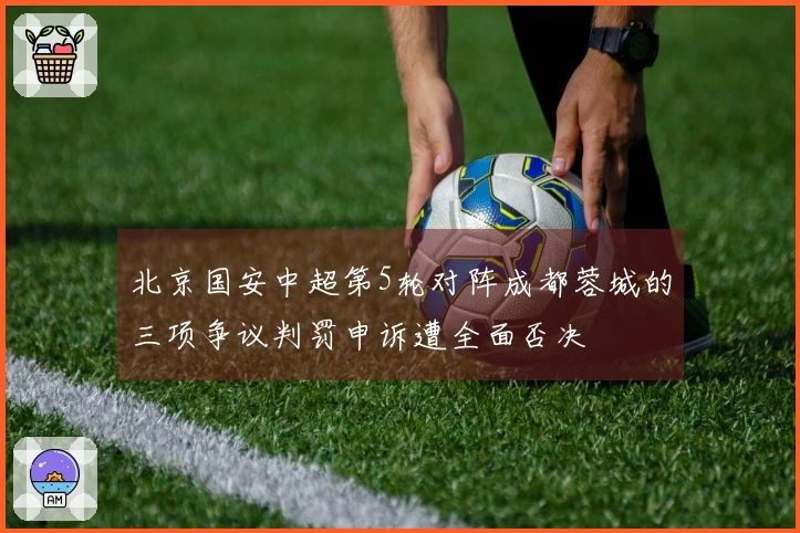 北京国安中超第5轮对阵成都蓉城的三项争议判罚申诉遭全面否决