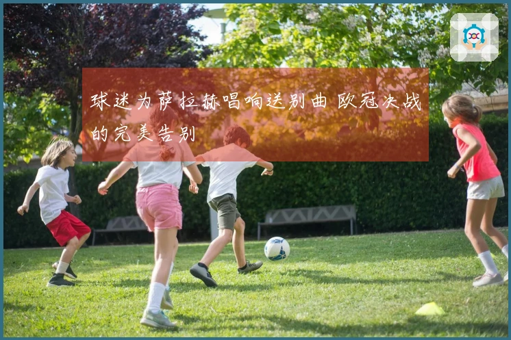 球迷为萨拉赫唱响送别曲 欧冠决战的完美告别