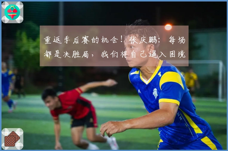 重返季后赛的机会！张庆鹏：每场都是决胜局，我们将自己逼入困境